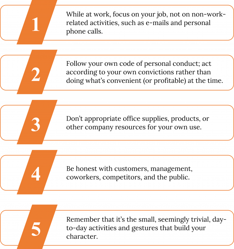 A numbered chart. 1) While at work, focus on your job, not on non-work-related activities, such as e-mails and personal phone calls. 2) Follow your own code of personal conduct; act according to your own convictions rather than doing what's convenient (or profitable) at the time. 3) Don't appropriate office supplies, products, or other company resources for your own use. 4) Be honest with customers, management, coworkers, competitors, and the public. 5) Remember that it's the small, seemingly trivial, day-to-day activities and gestures that build your character.